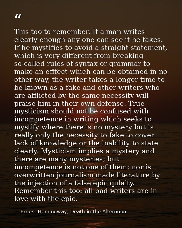 This too to remember. If a man writes clearly enough any one can see if he fakes. If he mystifies to avoid a straight st — Ernest Hemingway, Death in the Afternoon