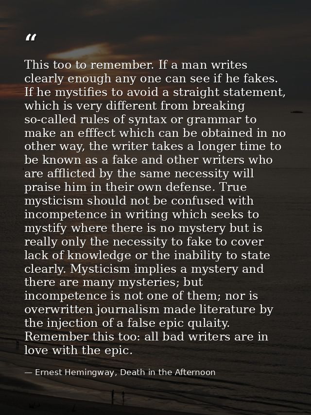 This too to remember. If a man writes clearly enough any one can see if he fakes. If he mystifies to avoid a straight st — Ernest Hemingway, Death in the Afternoon