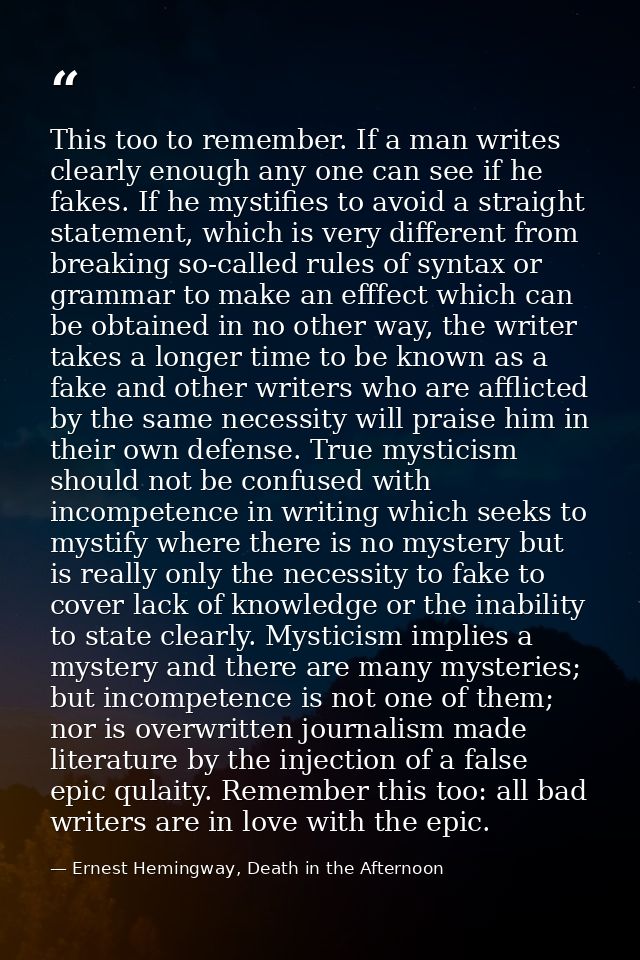 This too to remember. If a man writes clearly enough any one can see if he fakes. If he mystifies to avoid a straight st — Ernest Hemingway, Death in the Afternoon