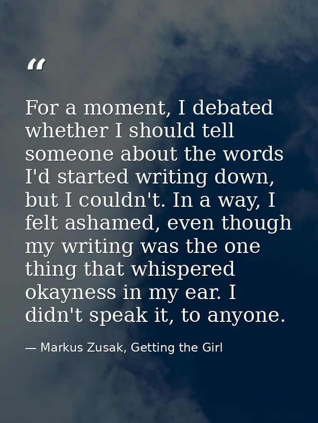 For a moment, I debated whether I should tell someone about the words I'd started writing down, but I couldn't. In a way — Markus Zusak, Getting the Girl