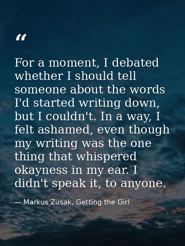 For a moment, I debated whether I should tell someone about the words I'd started writing down, but I couldn't. In a way — Markus Zusak, Getting the Girl