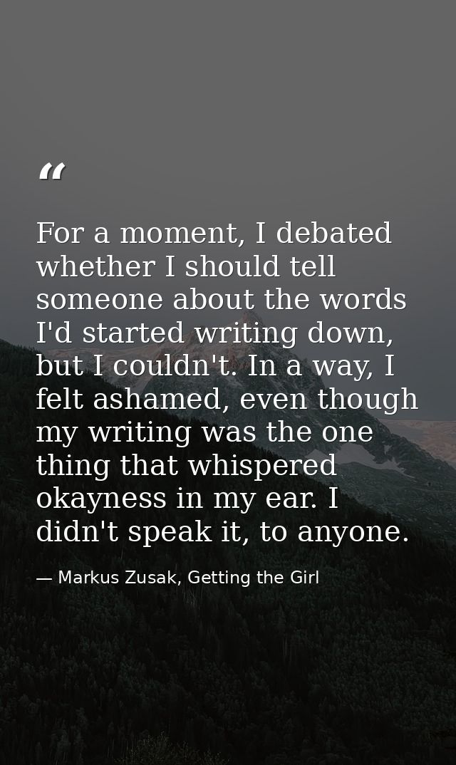 For a moment, I debated whether I should tell someone about the words I'd started writing down, but I couldn't. In a way — Markus Zusak, Getting the Girl