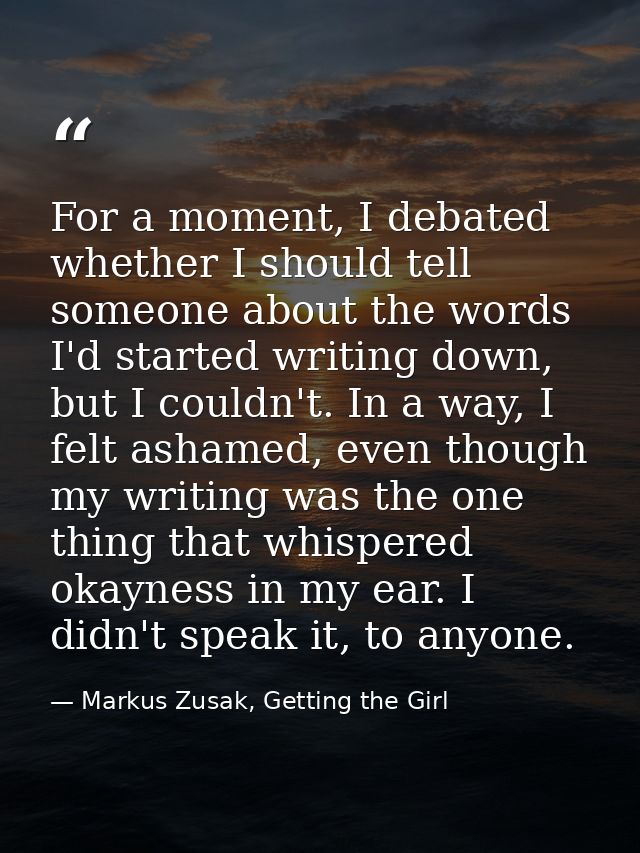For a moment, I debated whether I should tell someone about the words I'd started writing down, but I couldn't. In a way — Markus Zusak, Getting the Girl