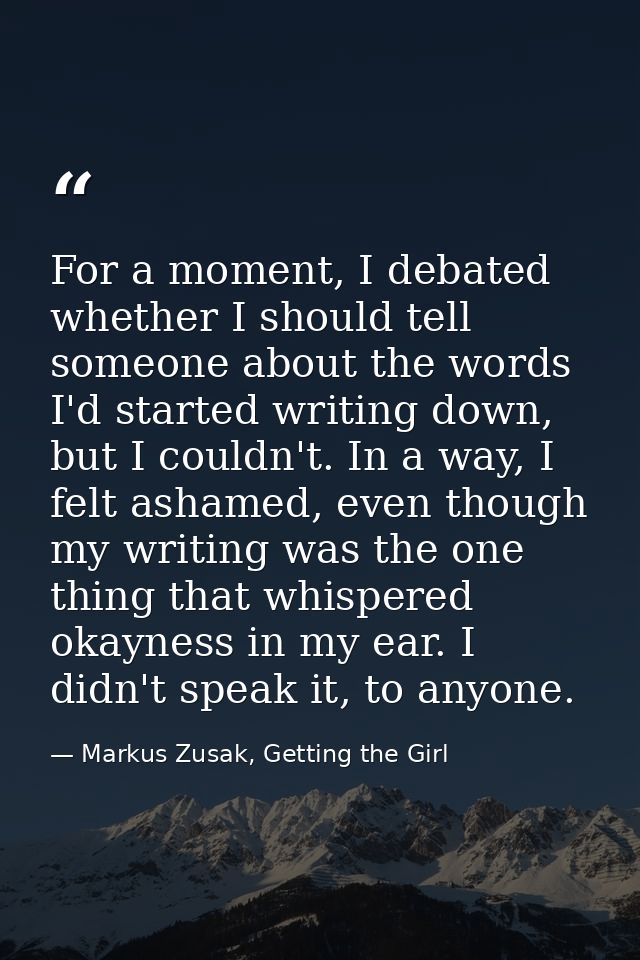 For a moment, I debated whether I should tell someone about the words I'd started writing down, but I couldn't. In a way — Markus Zusak, Getting the Girl