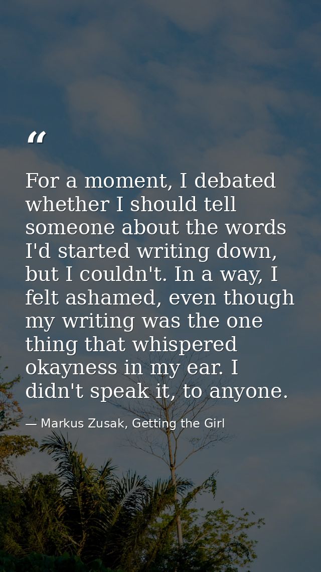 For a moment, I debated whether I should tell someone about the words I'd started writing down, but I couldn't. In a way — Markus Zusak, Getting the Girl