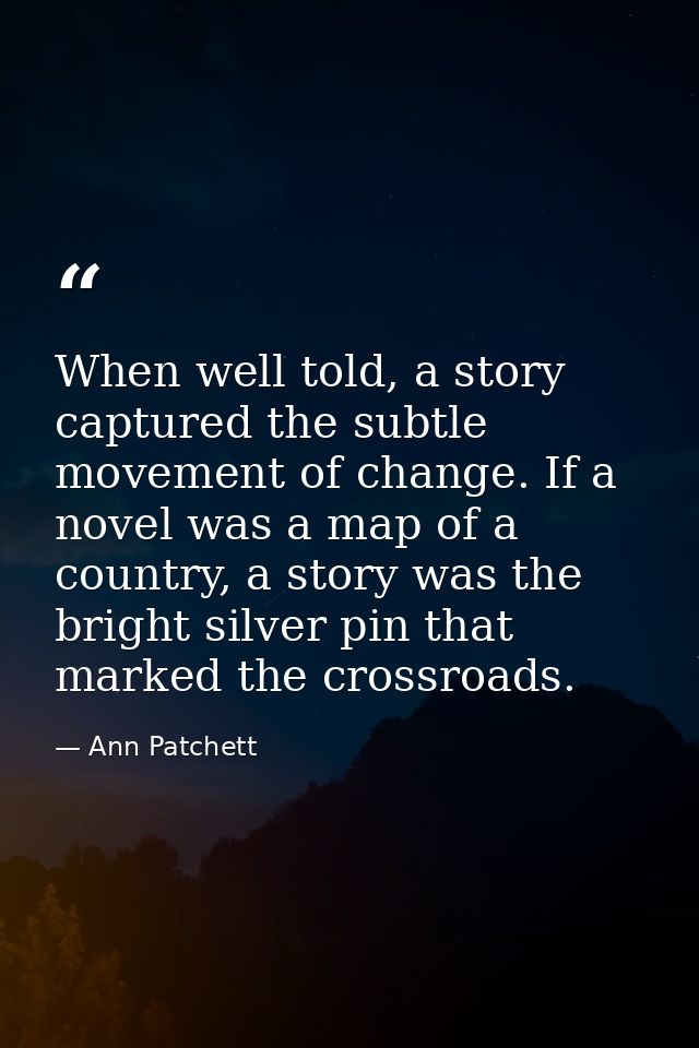 When well told, a story captured the subtle movement of change. If a novel was a map of a country, a story was the brigh — Ann Patchett