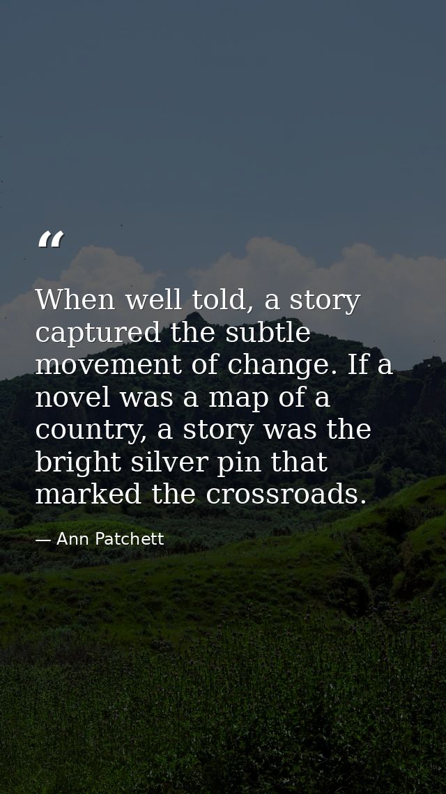 When well told, a story captured the subtle movement of change. If a novel was a map of a country, a story was the brigh — Ann Patchett
