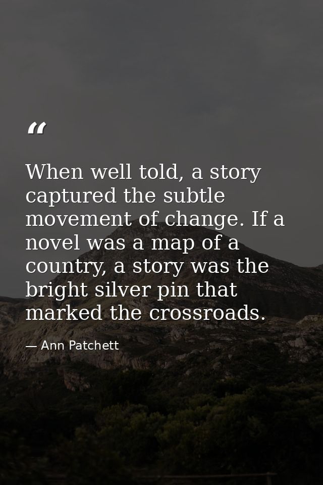 When well told, a story captured the subtle movement of change. If a novel was a map of a country, a story was the brigh — Ann Patchett