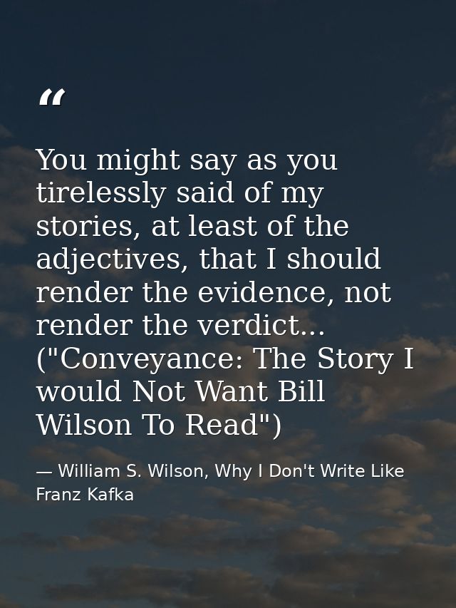 You might say as you tirelessly said of my stories, at least of the adjectives, that I should render the evidence, not r — William S. Wilson, Why I Don't Write Like Franz Kafka