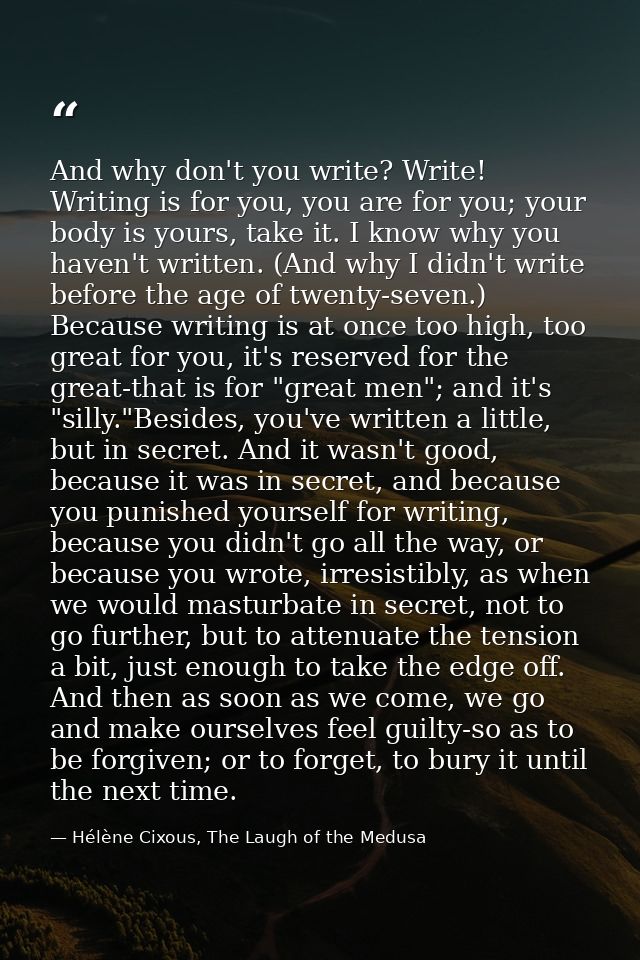 And why don't you write? Write! Writing is for you, you are for you; your body is yours, take it. I know why you haven't — Hélène Cixous, The Laugh of the Medusa