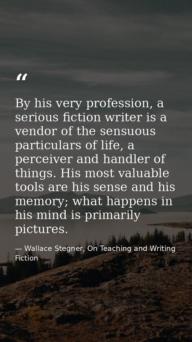 By his very profession, a serious fiction writer is a vendor of the sensuous particulars of life, a perceiver and handle — Wallace Stegner, On Teaching and Writing Fiction