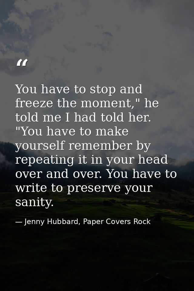 You have to stop and freeze the moment," he told me I had told her. "You have to make yourself remember by repeating it  — Jenny Hubbard, Paper Covers Rock