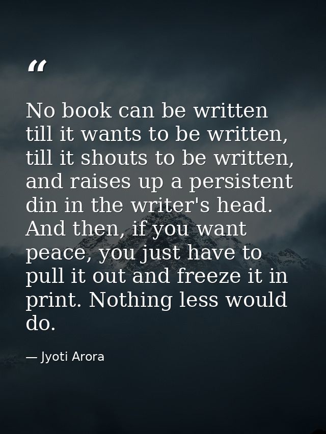 No book can be written till it wants to be written, till it shouts to be written, and raises up a persistent din in the  — Jyoti Arora