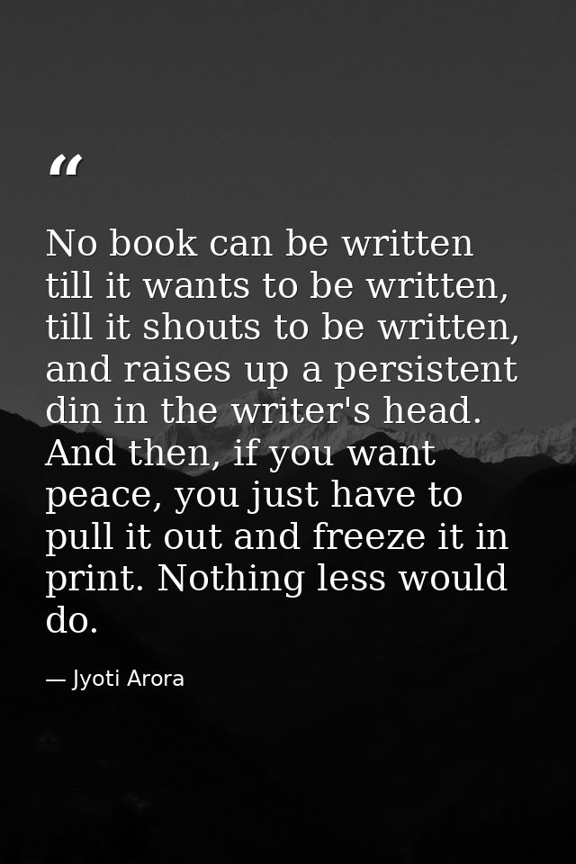 No book can be written till it wants to be written, till it shouts to be written, and raises up a persistent din in the  — Jyoti Arora