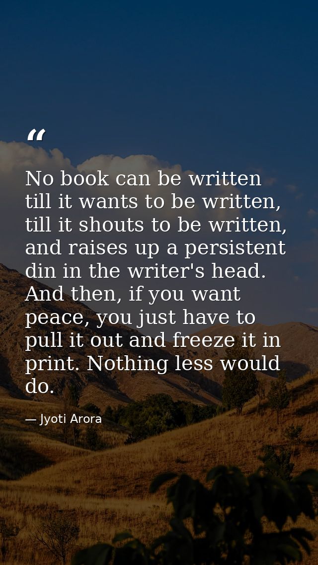 No book can be written till it wants to be written, till it shouts to be written, and raises up a persistent din in the  — Jyoti Arora