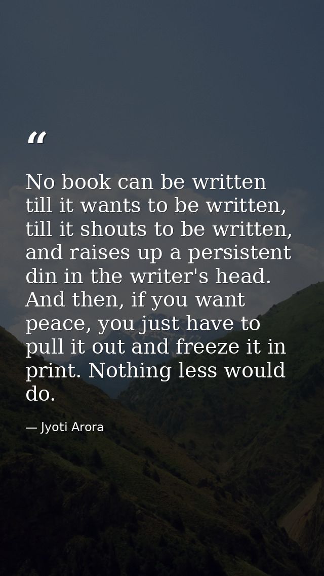 No book can be written till it wants to be written, till it shouts to be written, and raises up a persistent din in the  — Jyoti Arora