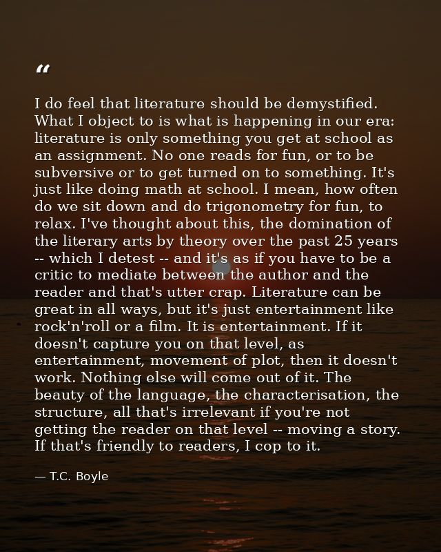I do feel that literature should be demystified. What I object to is what is happening in our era: literature is only so — T.C. Boyle