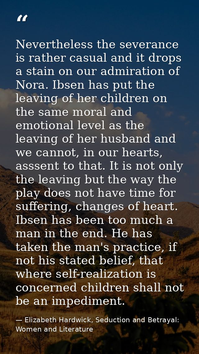 Nevertheless the severance is rather casual and it drops a stain on our admiration of Nora. Ibsen has put the leaving of — Elizabeth Hardwick, Seduction and Betrayal: Women and Literature