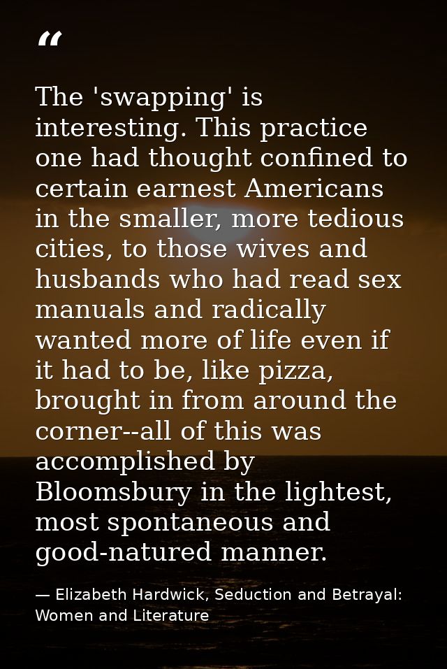 The 'swapping' is interesting. This practice one had thought confined to certain earnest Americans in the smaller, more  — Elizabeth Hardwick, Seduction and Betrayal: Women and Literature