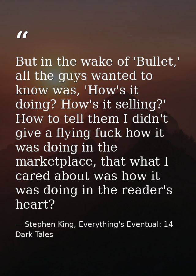 But in the wake of 'Bullet,' all the guys wanted to know was, 'How's it doing? How's it selling?' How to tell them I did — Stephen King, Everything's Eventual: 14 Dark Tales