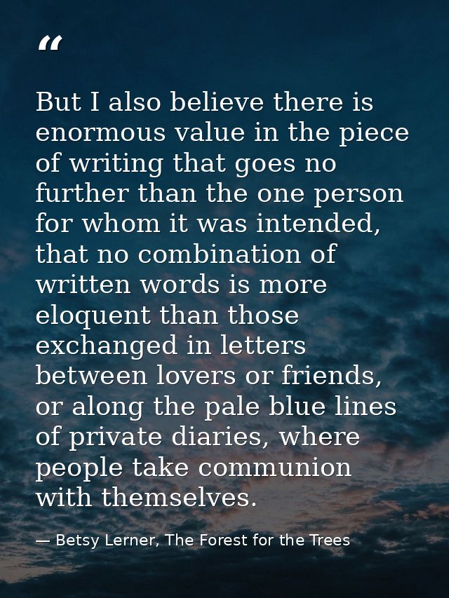 But I also believe there is enormous value in the piece of writing that goes no further than the one person for whom it  — Betsy Lerner, The Forest for the Trees
