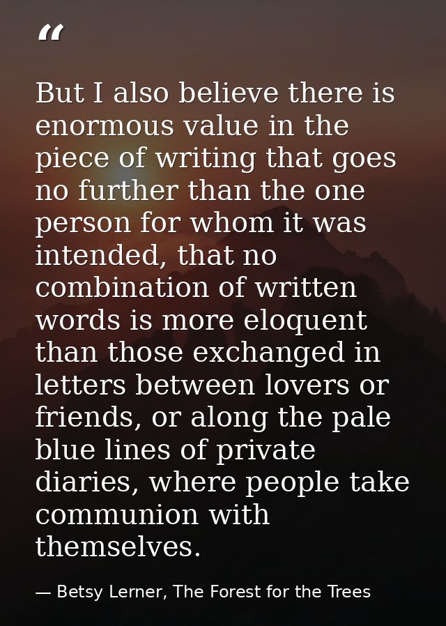 But I also believe there is enormous value in the piece of writing that goes no further than the one person for whom it  — Betsy Lerner, The Forest for the Trees