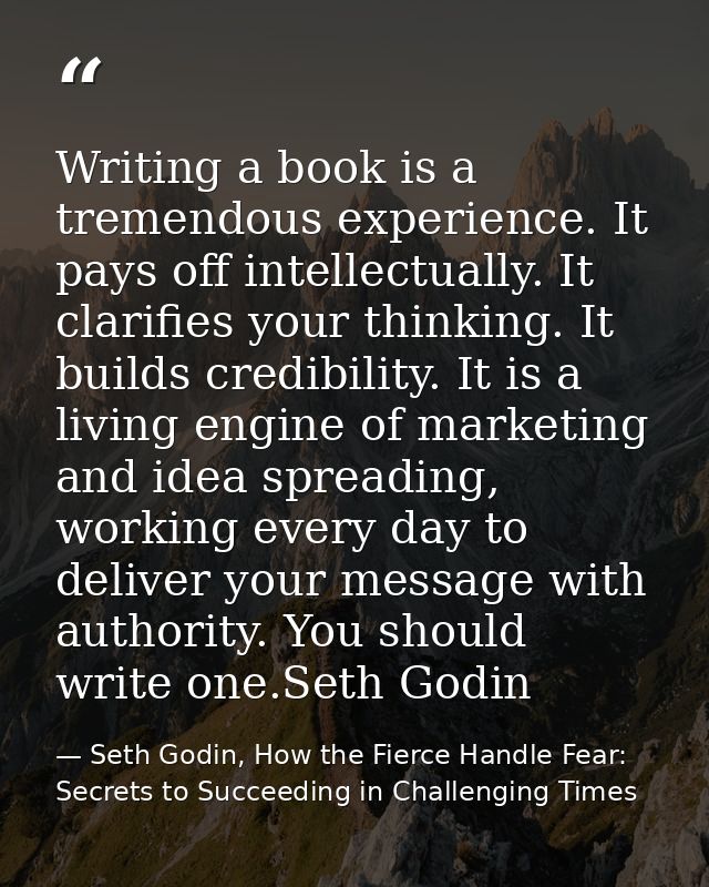 Writing a book is a tremendous experience. It pays off intellectually. It clarifies your thinking. It builds credibility — Seth Godin, How the Fierce Handle Fear: Secrets to Succeeding in Challenging Times