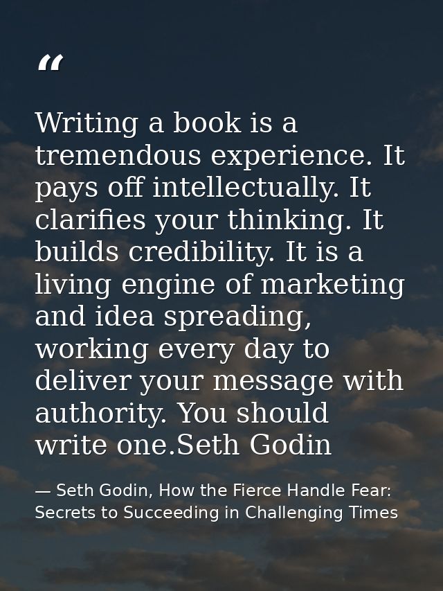 Writing a book is a tremendous experience. It pays off intellectually. It clarifies your thinking. It builds credibility — Seth Godin, How the Fierce Handle Fear: Secrets to Succeeding in Challenging Times