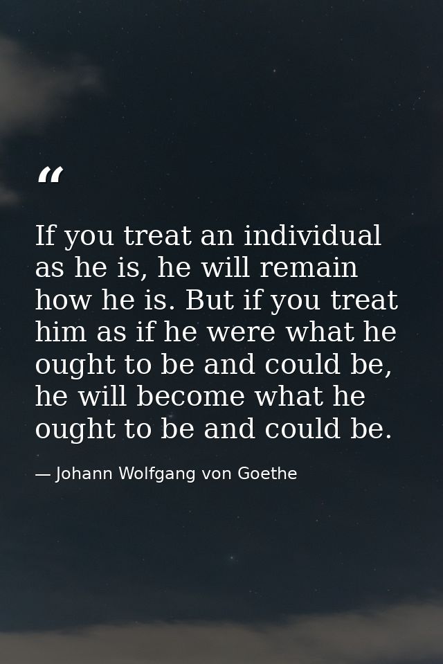 If you treat an individual as he is, he will remain how he is. But if you treat him as if he were what he ought to be an — Johann Wolfgang von Goethe