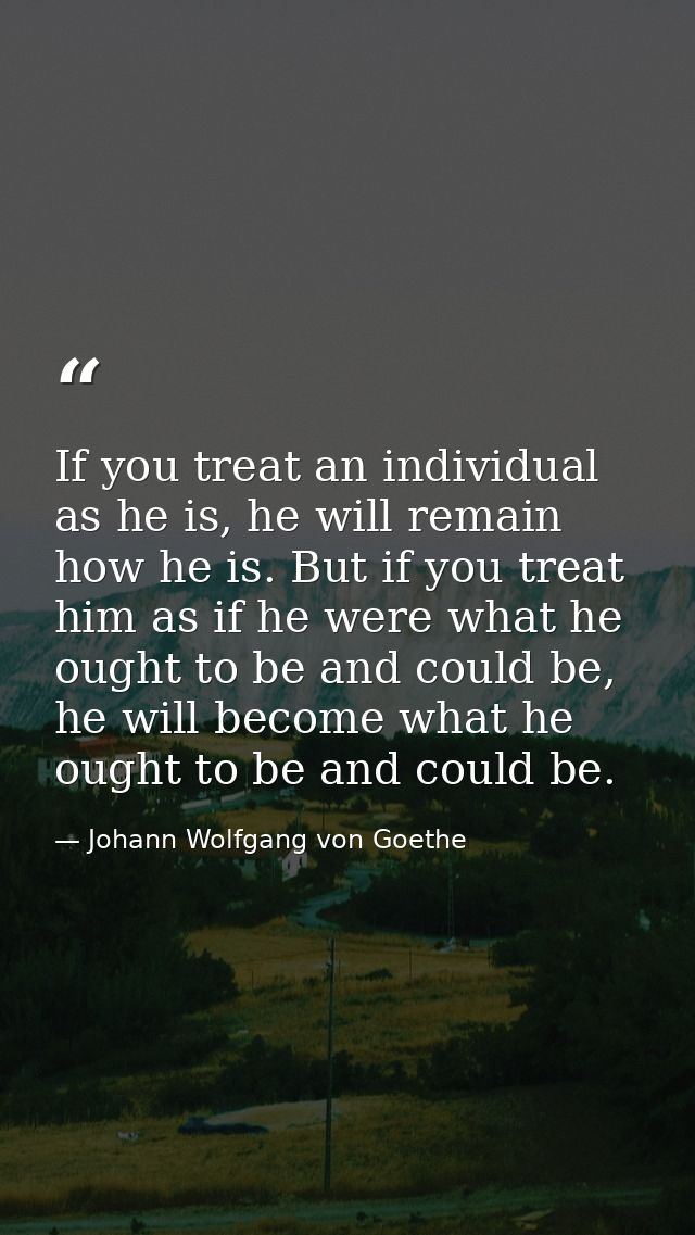 If you treat an individual as he is, he will remain how he is. But if you treat him as if he were what he ought to be an — Johann Wolfgang von Goethe