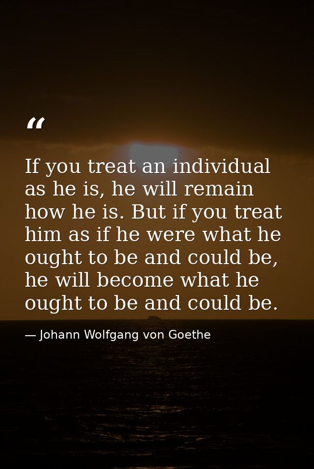 If you treat an individual as he is, he will remain how he is. But if you treat him as if he were what he ought to be an — Johann Wolfgang von Goethe