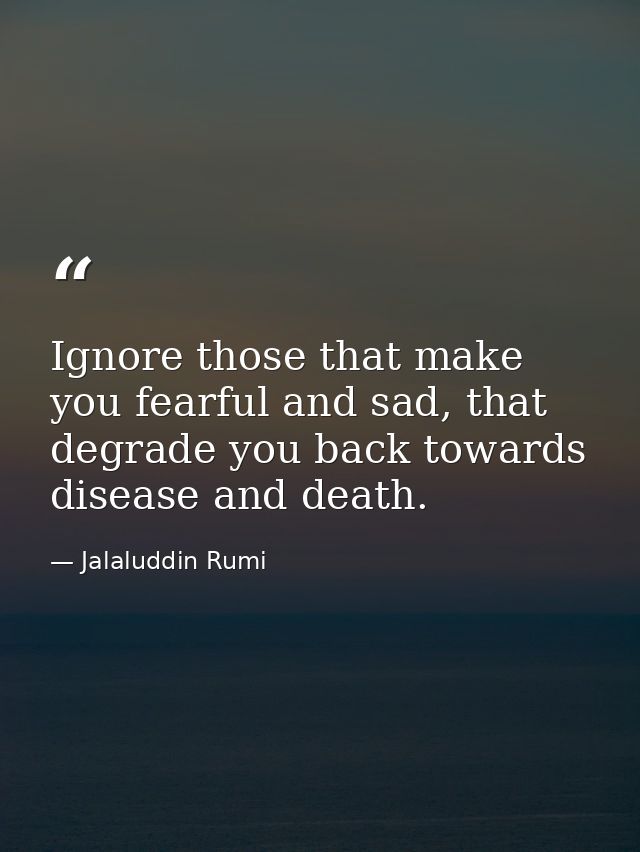 Ignore those that make you fearful and sad, that degrade you back towards disease and death. — Jalaluddin Rumi