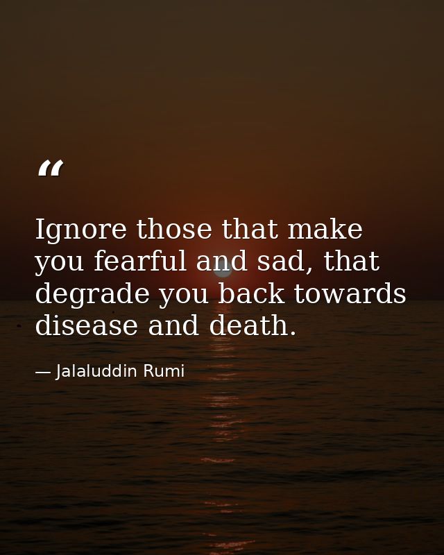 Ignore those that make you fearful and sad, that degrade you back towards disease and death. — Jalaluddin Rumi
