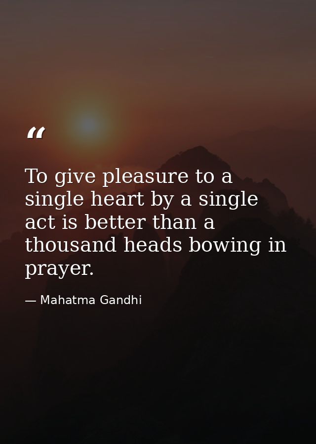 To give pleasure to a single heart by a single act is better than a thousand heads bowing in prayer. — Mahatma Gandhi