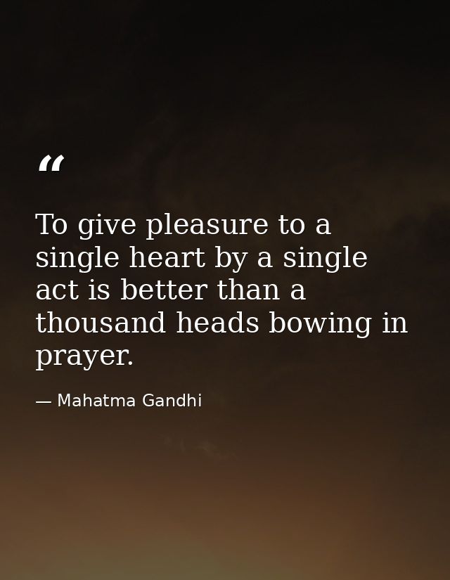 To give pleasure to a single heart by a single act is better than a thousand heads bowing in prayer. — Mahatma Gandhi