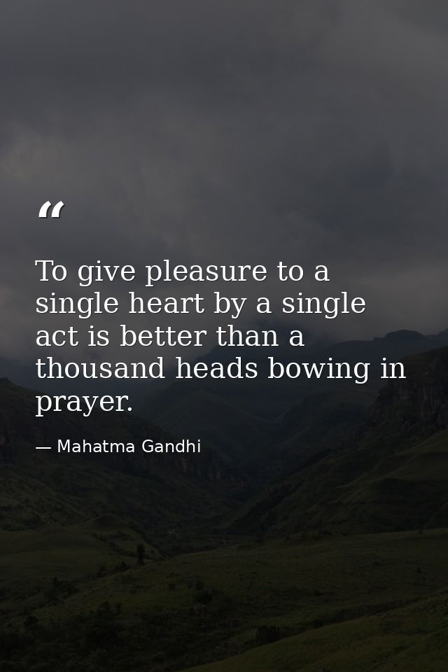 To give pleasure to a single heart by a single act is better than a thousand heads bowing in prayer. — Mahatma Gandhi
