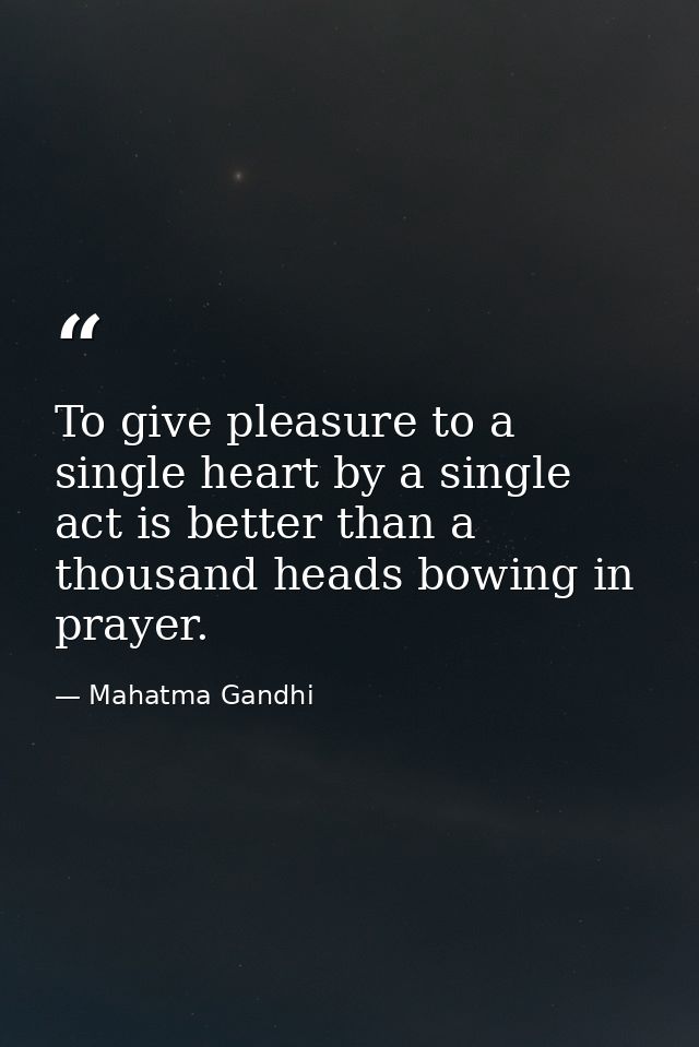 To give pleasure to a single heart by a single act is better than a thousand heads bowing in prayer. — Mahatma Gandhi