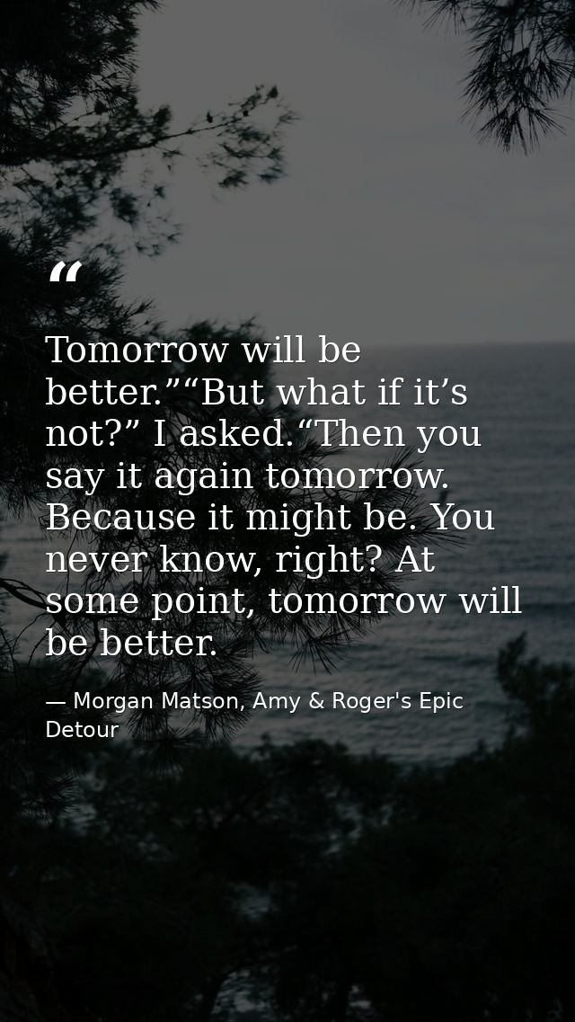 Tomorrow will be better.”“But what if it’s not?” I asked.“Then you say it again tomorrow. Because it might be. You never — Morgan Matson, Amy & Roger's Epic Detour