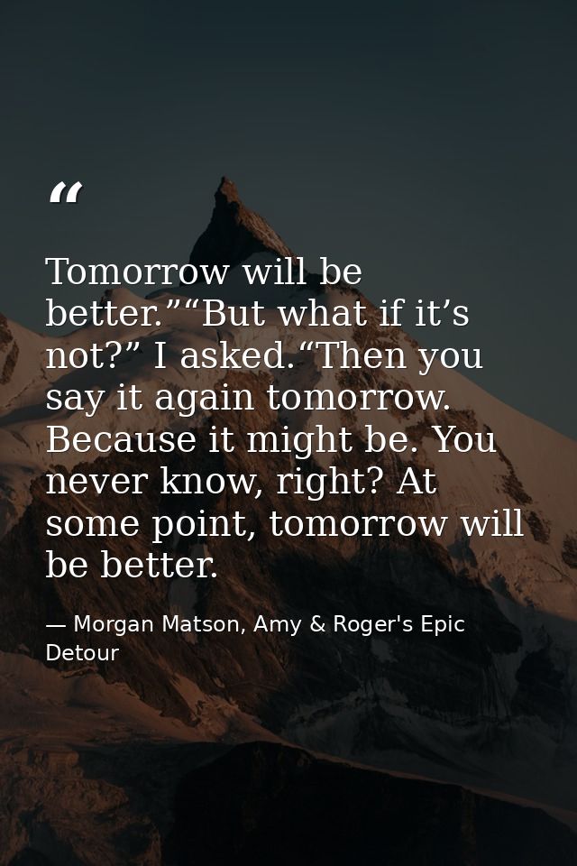 Tomorrow will be better.”“But what if it’s not?” I asked.“Then you say it again tomorrow. Because it might be. You never — Morgan Matson, Amy & Roger's Epic Detour