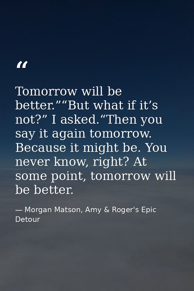 Tomorrow will be better.”“But what if it’s not?” I asked.“Then you say it again tomorrow. Because it might be. You never — Morgan Matson, Amy & Roger's Epic Detour