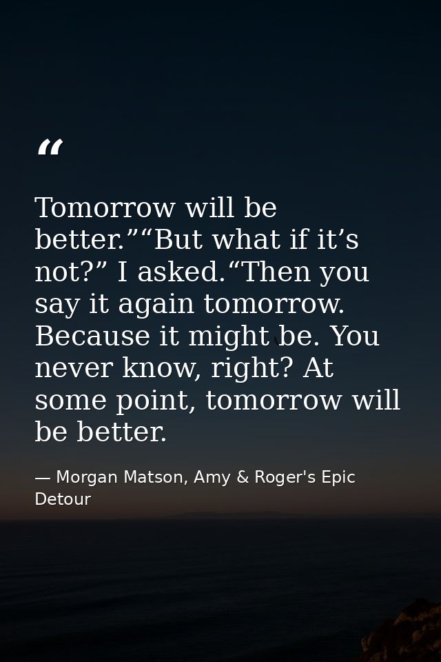 Tomorrow will be better.”“But what if it’s not?” I asked.“Then you say it again tomorrow. Because it might be. You never — Morgan Matson, Amy & Roger's Epic Detour