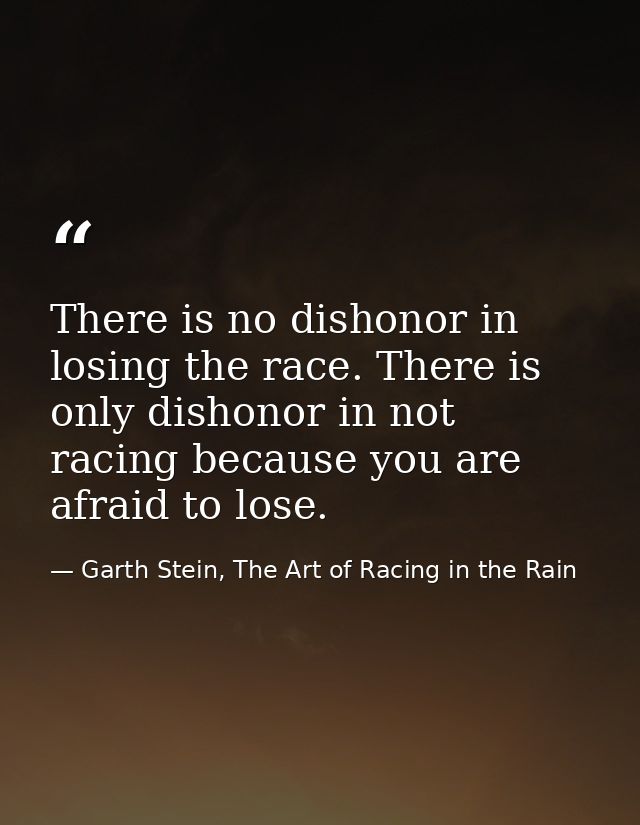 There is no dishonor in losing the race. There is only dishonor in not racing because you are afraid to lose. — Garth Stein, The Art of Racing in the Rain