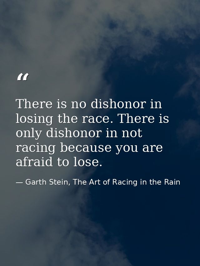 There is no dishonor in losing the race. There is only dishonor in not racing because you are afraid to lose. — Garth Stein, The Art of Racing in the Rain