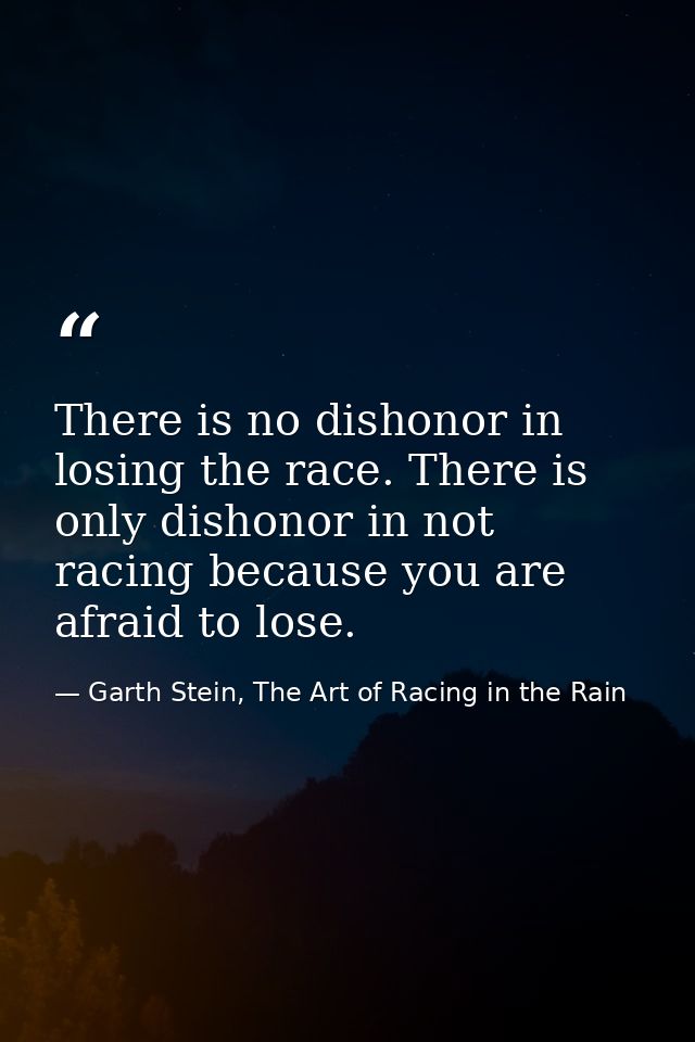 There is no dishonor in losing the race. There is only dishonor in not racing because you are afraid to lose. — Garth Stein, The Art of Racing in the Rain