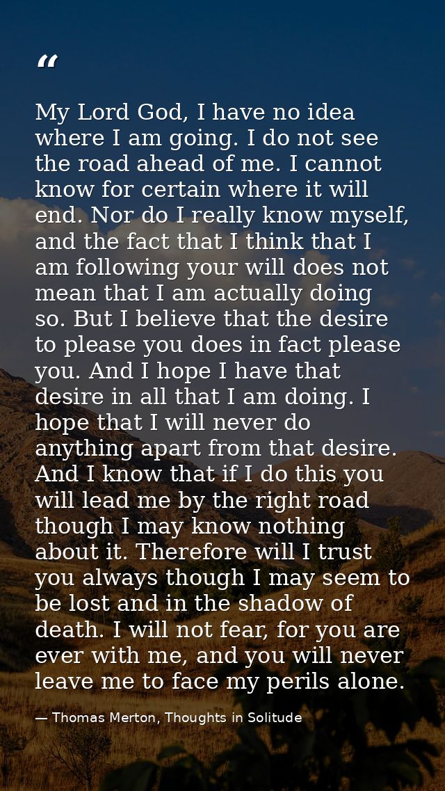 My Lord God, I have no idea where I am going. I do not see the road ahead of me. I cannot know for certain where it will — Thomas Merton, Thoughts in Solitude
