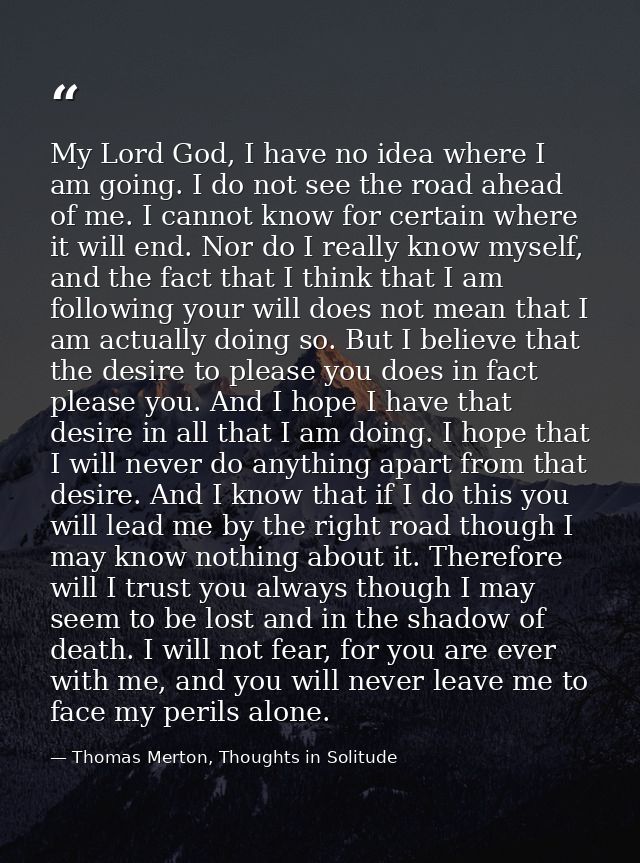 My Lord God, I have no idea where I am going. I do not see the road ahead of me. I cannot know for certain where it will — Thomas Merton, Thoughts in Solitude