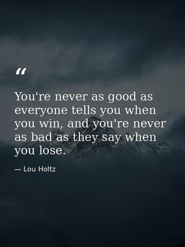 You're never as good as everyone tells you when you win, and you're never as bad as they say when you lose. — Lou Holtz