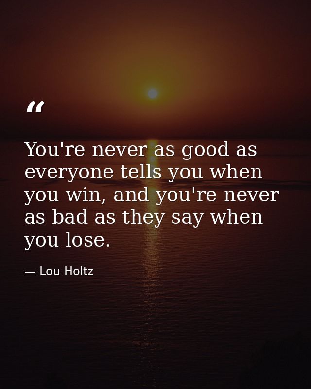 You're never as good as everyone tells you when you win, and you're never as bad as they say when you lose. — Lou Holtz
