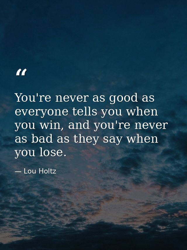 You're never as good as everyone tells you when you win, and you're never as bad as they say when you lose. — Lou Holtz