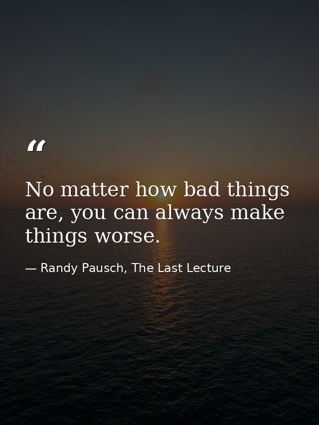 No matter how bad things are, you can always make things worse. — Randy Pausch, The Last Lecture